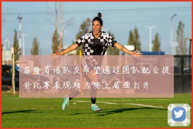 菲隆寄语队友希望通过团队配合提升比赛表现助力场上局面打开
