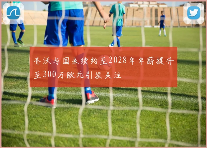 齐沃与国米续约至2028年年薪提升至300万欧元引发关注