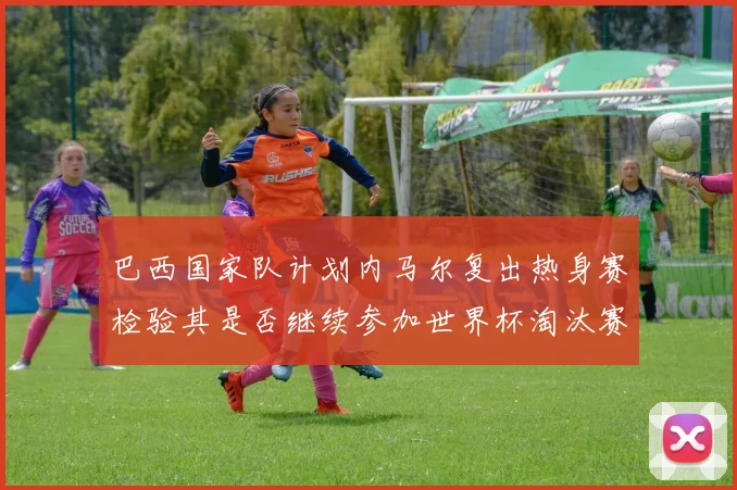 巴西国家队计划内马尔复出热身赛检验其是否继续参加世界杯淘汰赛