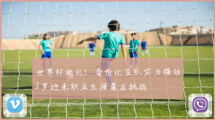 世界杯巡礼：哥伦比亚队实力强劲J罗迎来职业生涯最后挑战