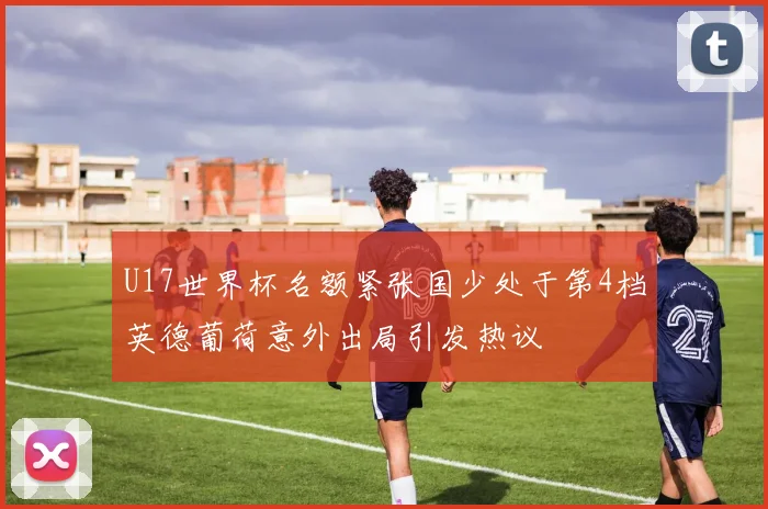 U17世界杯名额紧张国少处于第4档英德葡荷意外出局引发热议