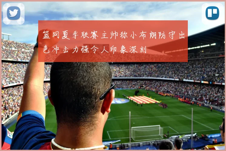 篮网夏季联赛主帅称小布朗防守出色冲击力强令人印象深刻
