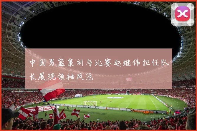 中国男篮集训与比赛赵继伟担任队长展现领袖风范