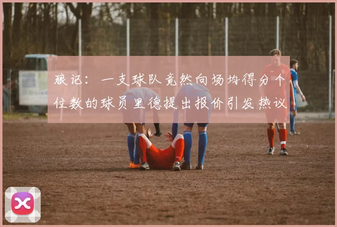狼记：一支球队竟然向场均得分个位数的球员里德提出报价引发热议