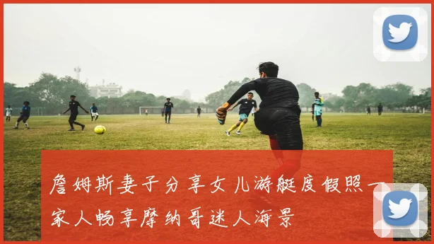 詹姆斯妻子分享女儿游艇度假照一家人畅享摩纳哥迷人海景
