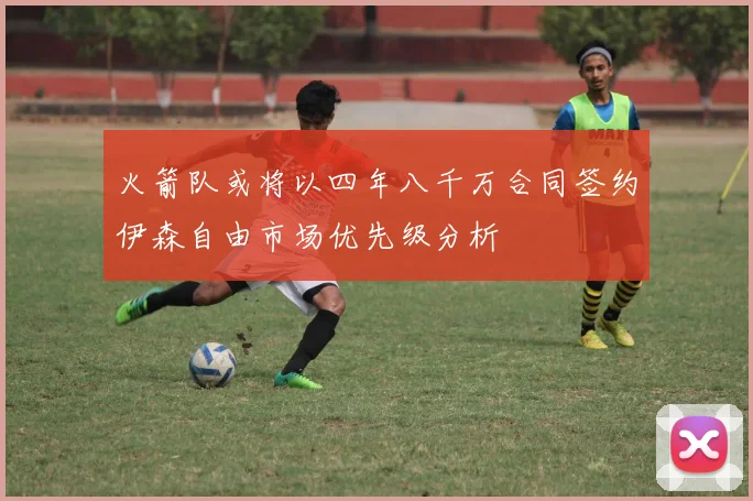 火箭队或将以四年八千万合同签约伊森自由市场优先级分析