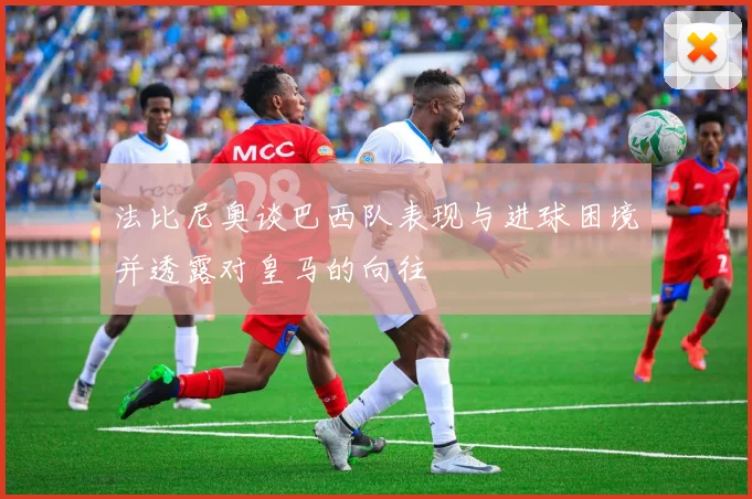 法比尼奥谈巴西队表现与进球困境并透露对皇马的向往