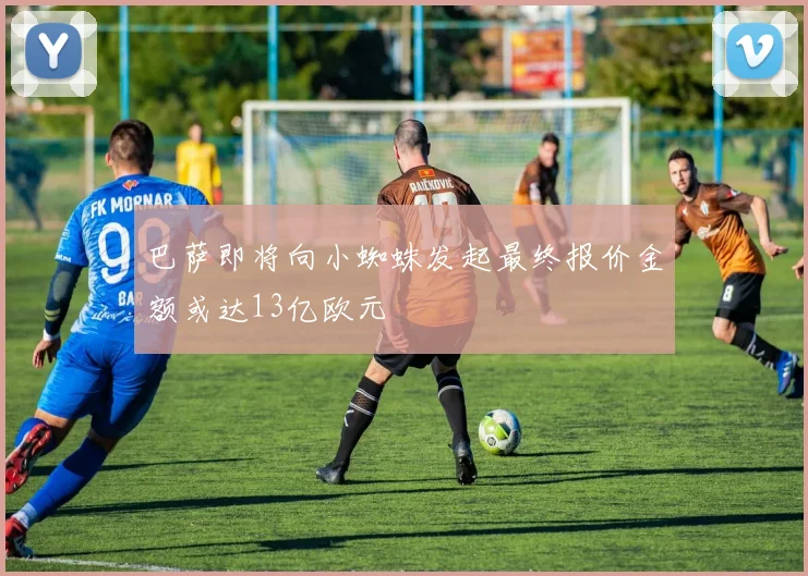 巴萨即将向小蜘蛛发起最终报价金额或达13亿欧元