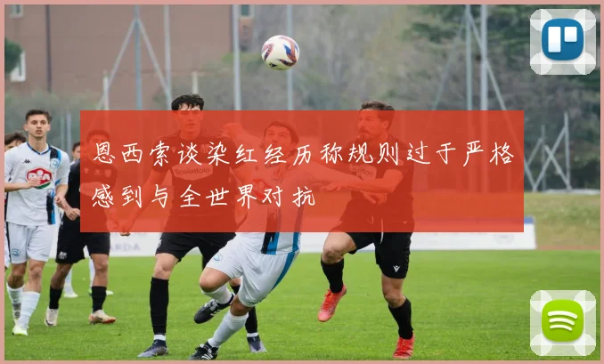 恩西索谈染红经历称规则过于严格感到与全世界对抗